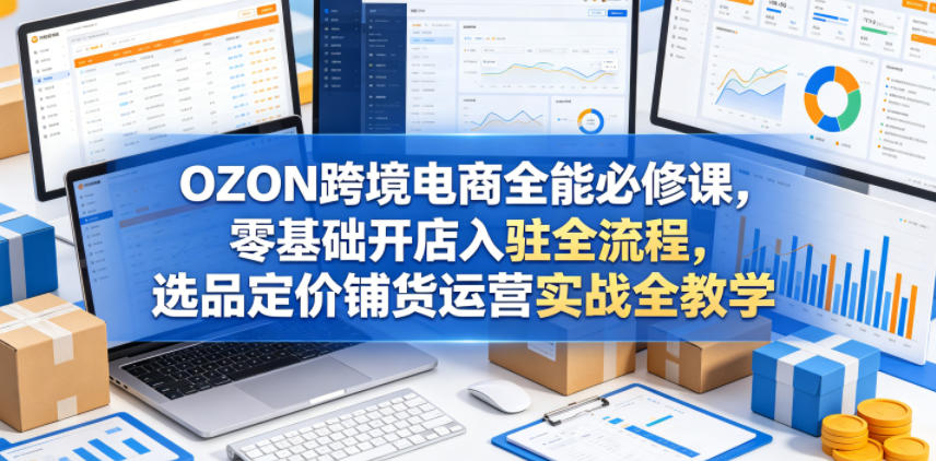 OZON跨境电商全能必修课，零基础开店入驻全流程，选品定价铺货运营实战全教学(更新0605)-三禾网络