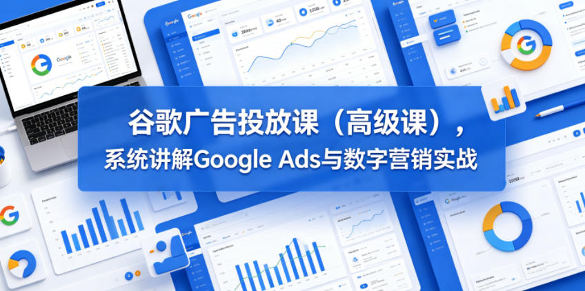 谷歌广告投放课(高级课)，系统讲解Google Ads与数字营销实战-三禾网络