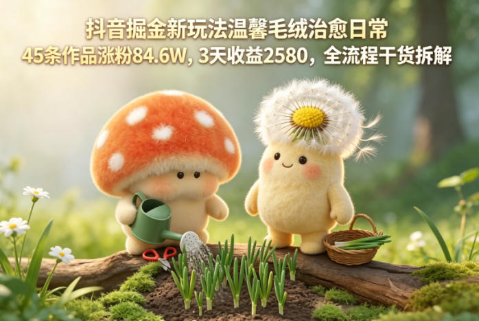 抖音掘金新玩法温馨毛绒治愈日常，45条作品涨粉84.6W，3天收益2580，全流程干货拆解-三禾网络