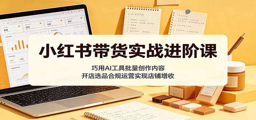 小红书带货实战进阶课：巧用AI工具批量创作内容，开店选品合规运营实现店铺增收-三禾网络
