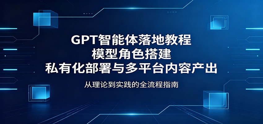 GPT智能体落地教程：模型角色搭建，私有化部署与多平台内容产出-三禾网络