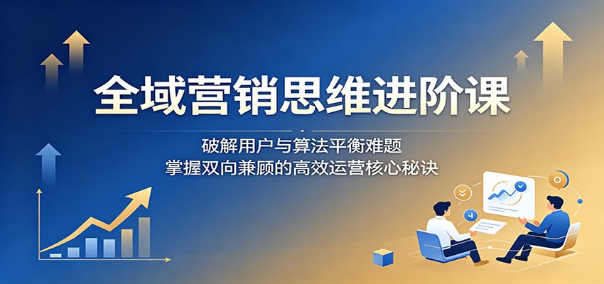 全域营销思维进阶课：破解用户与算法平衡难题，掌握双向兼顾的高效运营核心秘诀-三禾网络
