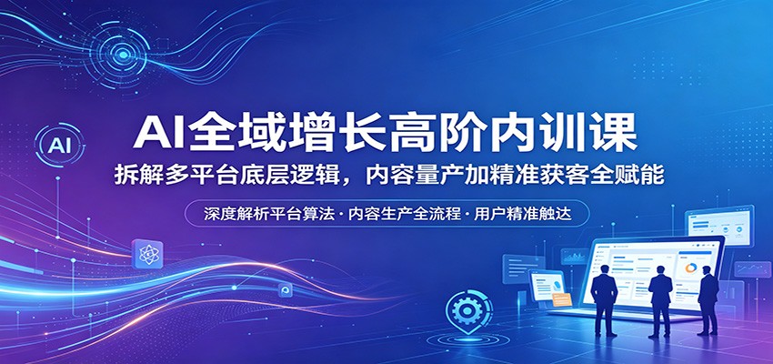 AI全域增长高阶内训课：拆解多平台底层逻辑，内容量产加精准获客全赋能-三禾网络